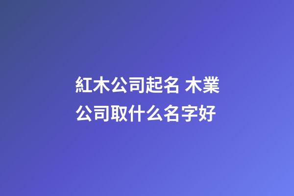 紅木公司起名 木業公司取什么名字好